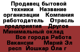 Продавец бытовой техники › Название организации ­ Компания-работодатель › Отрасль предприятия ­ Другое › Минимальный оклад ­ 25 000 - Все города Работа » Вакансии   . Марий Эл респ.,Йошкар-Ола г.